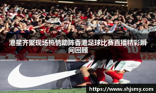 港星齐聚现场热情助阵香港足球比赛直播精彩瞬间回顾